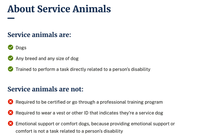 Screenshot of the Service Animals information with two bulleted lists. Service animals are: dogs, any breed and any size of dog, and trained to perform a task directly related to a person's disability. Service animals are not: required to be certified or go through a professional training program, required to wear a vest or other ID that indicates they're a service dog, emotional support or comfort dogs, because providing emotional support or comfort is not a task related to a person's disability.