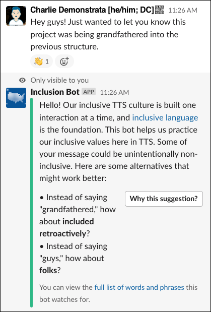 Screenshot from a Slack conversation with Charlie Demonstrata (he/him; DC) and the Inclusion Bot. Charlie says, Hey guys! Just wanted to let you know this project was being grandfathered into the previous structure. Inclusion Bot responds with a private message that's only visible to Charlie: Hello! Our inclusive TTS culture is built one interaction at a time, and inclusive language is the foundation. This bot helps us practice our inclusive values here in TTS. Some of your message could be unintentionally non-inclusive. Here are some alternatives that might work better: Insteat of saying grandfathered, how about included retroactively? Instead of saying guys, how about folks? You can view the full list of words and phrases this bot watches for. There's also a Why this suggestion? button for more information.